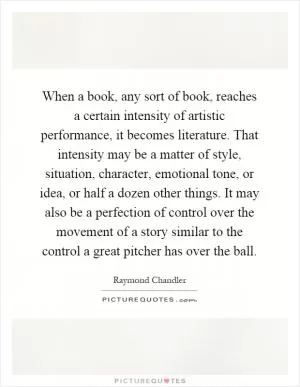 When a book, any sort of book, reaches a certain intensity of artistic performance, it becomes literature. That intensity may be a matter of style, situation, character, emotional tone, or idea, or half a dozen other things. It may also be a perfection of control over the movement of a story similar to the control a great pitcher has over the ball Picture Quote #1