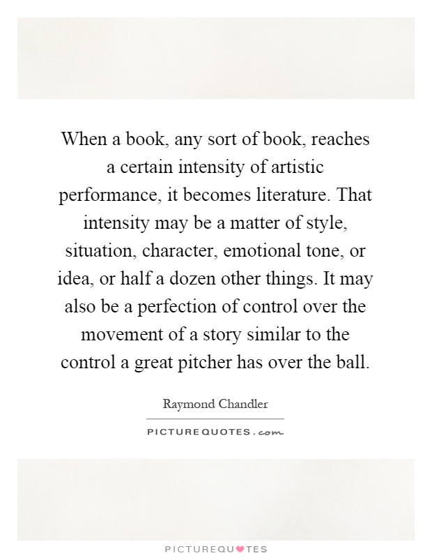 When a book, any sort of book, reaches a certain intensity of artistic performance, it becomes literature. That intensity may be a matter of style, situation, character, emotional tone, or idea, or half a dozen other things. It may also be a perfection of control over the movement of a story similar to the control a great pitcher has over the ball Picture Quote #1