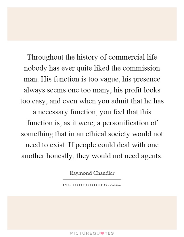 Throughout the history of commercial life nobody has ever quite liked the commission man. His function is too vague, his presence always seems one too many, his profit looks too easy, and even when you admit that he has a necessary function, you feel that this function is, as it were, a personification of something that in an ethical society would not need to exist. If people could deal with one another honestly, they would not need agents Picture Quote #1