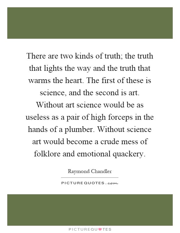 There are two kinds of truth; the truth that lights the way and the truth that warms the heart. The first of these is science, and the second is art. Without art science would be as useless as a pair of high forceps in the hands of a plumber. Without science art would become a crude mess of folklore and emotional quackery Picture Quote #1