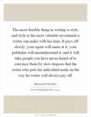 The most durable thing in writing is style, and style is the most valuable investment a writer can make with his time. It pays off slowly, your agent will sneer at it, your publisher will misunderstand it, and it will take people you have never heard of to convince them by slow degrees that the writer who puts his individual mark on the way he writes will always pay off Picture Quote #1