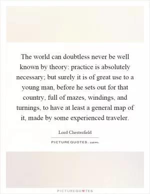 The world can doubtless never be well known by theory: practice is absolutely necessary; but surely it is of great use to a young man, before he sets out for that country, full of mazes, windings, and turnings, to have at least a general map of it, made by some experienced traveler Picture Quote #1