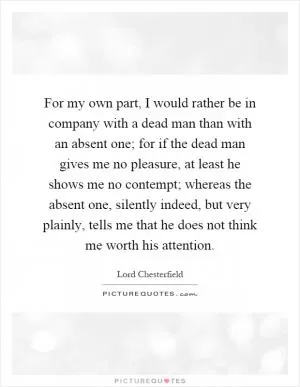 For my own part, I would rather be in company with a dead man than with an absent one; for if the dead man gives me no pleasure, at least he shows me no contempt; whereas the absent one, silently indeed, but very plainly, tells me that he does not think me worth his attention Picture Quote #1