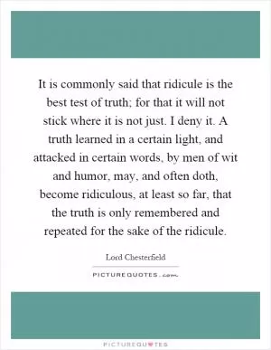 It is commonly said that ridicule is the best test of truth; for that it will not stick where it is not just. I deny it. A truth learned in a certain light, and attacked in certain words, by men of wit and humor, may, and often doth, become ridiculous, at least so far, that the truth is only remembered and repeated for the sake of the ridicule Picture Quote #1