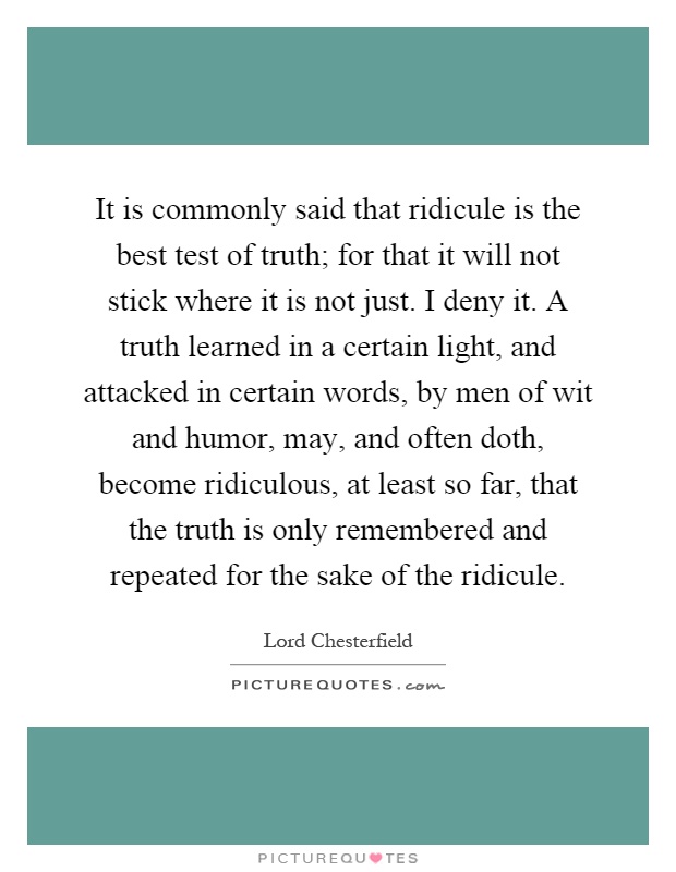 It is commonly said that ridicule is the best test of truth; for that it will not stick where it is not just. I deny it. A truth learned in a certain light, and attacked in certain words, by men of wit and humor, may, and often doth, become ridiculous, at least so far, that the truth is only remembered and repeated for the sake of the ridicule Picture Quote #1