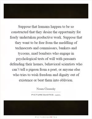 Suppose that humans happen to be so constructed that they desire the opportunity for freely undertaken productive work. Suppose that they want to be free from the meddling of technocrats and commissars, bankers and tycoons, mad bombers who engage in psychological tests of will with peasants defending their homes, behavioral scientists who can’t tell a pigeon from a poet, or anyone else who tries to wish freedom and dignity out of existence or beat them into oblivion Picture Quote #1