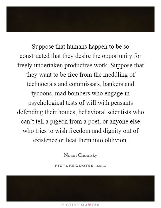 Suppose that humans happen to be so constructed that they desire the opportunity for freely undertaken productive work. Suppose that they want to be free from the meddling of technocrats and commissars, bankers and tycoons, mad bombers who engage in psychological tests of will with peasants defending their homes, behavioral scientists who can't tell a pigeon from a poet, or anyone else who tries to wish freedom and dignity out of existence or beat them into oblivion Picture Quote #1