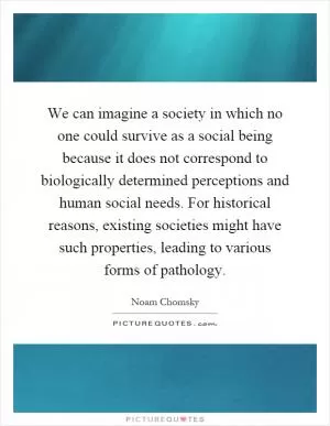 We can imagine a society in which no one could survive as a social being because it does not correspond to biologically determined perceptions and human social needs. For historical reasons, existing societies might have such properties, leading to various forms of pathology Picture Quote #1