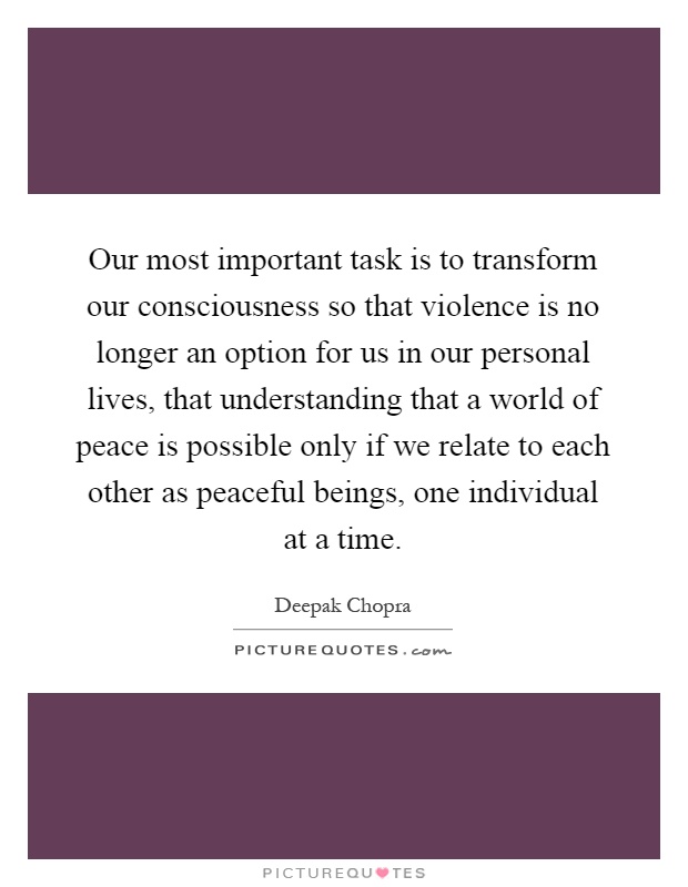 Our most important task is to transform our consciousness so that violence is no longer an option for us in our personal lives, that understanding that a world of peace is possible only if we relate to each other as peaceful beings, one individual at a time Picture Quote #1