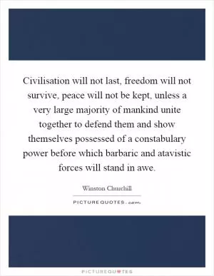 Civilisation will not last, freedom will not survive, peace will not be kept, unless a very large majority of mankind unite together to defend them and show themselves possessed of a constabulary power before which barbaric and atavistic forces will stand in awe Picture Quote #1