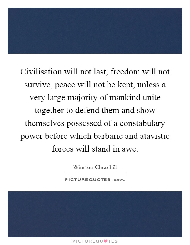 Civilisation will not last, freedom will not survive, peace will not be kept, unless a very large majority of mankind unite together to defend them and show themselves possessed of a constabulary power before which barbaric and atavistic forces will stand in awe Picture Quote #1