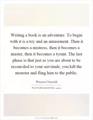 Writing a book is an adventure. To begin with it is a toy and an amusement. Then it becomes a mistress, then it becomes a master, then it becomes a tyrant. The last phase is that just as you are about to be reconciled to your servitude, you kill the monster and fling him to the public Picture Quote #1