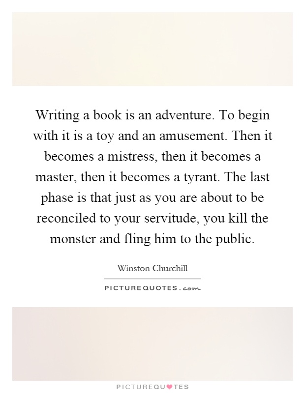 Writing a book is an adventure. To begin with it is a toy and an amusement. Then it becomes a mistress, then it becomes a master, then it becomes a tyrant. The last phase is that just as you are about to be reconciled to your servitude, you kill the monster and fling him to the public Picture Quote #1