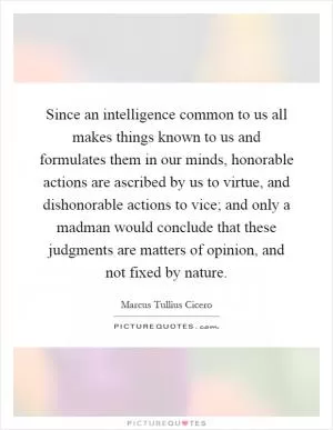 Since an intelligence common to us all makes things known to us and formulates them in our minds, honorable actions are ascribed by us to virtue, and dishonorable actions to vice; and only a madman would conclude that these judgments are matters of opinion, and not fixed by nature Picture Quote #1
