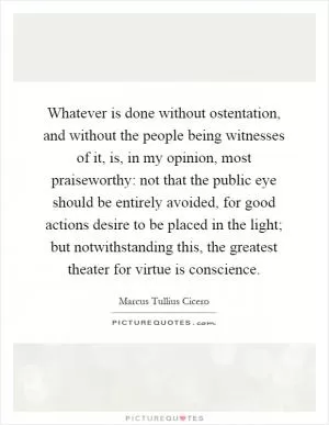Whatever is done without ostentation, and without the people being witnesses of it, is, in my opinion, most praiseworthy: not that the public eye should be entirely avoided, for good actions desire to be placed in the light; but notwithstanding this, the greatest theater for virtue is conscience Picture Quote #1