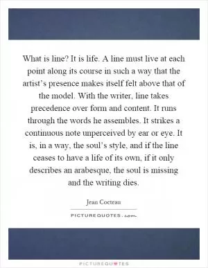 What is line? It is life. A line must live at each point along its course in such a way that the artist’s presence makes itself felt above that of the model. With the writer, line takes precedence over form and content. It runs through the words he assembles. It strikes a continuous note unperceived by ear or eye. It is, in a way, the soul’s style, and if the line ceases to have a life of its own, if it only describes an arabesque, the soul is missing and the writing dies Picture Quote #1