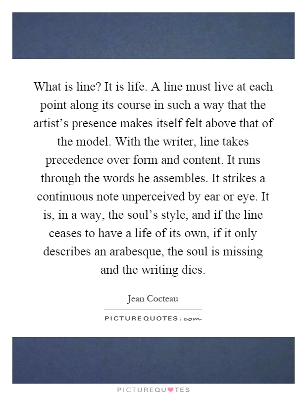 What is line? It is life. A line must live at each point along its course in such a way that the artist's presence makes itself felt above that of the model. With the writer, line takes precedence over form and content. It runs through the words he assembles. It strikes a continuous note unperceived by ear or eye. It is, in a way, the soul's style, and if the line ceases to have a life of its own, if it only describes an arabesque, the soul is missing and the writing dies Picture Quote #1