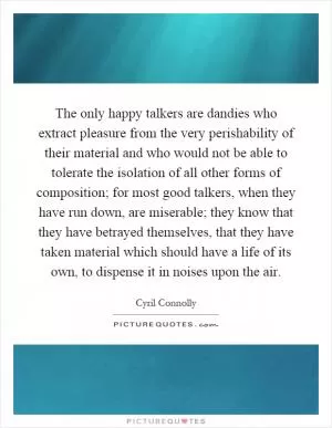 The only happy talkers are dandies who extract pleasure from the very perishability of their material and who would not be able to tolerate the isolation of all other forms of composition; for most good talkers, when they have run down, are miserable; they know that they have betrayed themselves, that they have taken material which should have a life of its own, to dispense it in noises upon the air Picture Quote #1