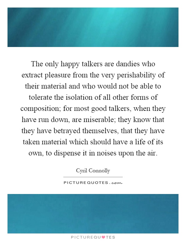 The only happy talkers are dandies who extract pleasure from the very perishability of their material and who would not be able to tolerate the isolation of all other forms of composition; for most good talkers, when they have run down, are miserable; they know that they have betrayed themselves, that they have taken material which should have a life of its own, to dispense it in noises upon the air Picture Quote #1