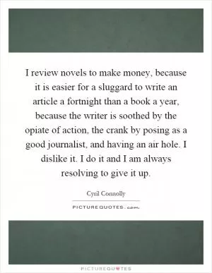 I review novels to make money, because it is easier for a sluggard to write an article a fortnight than a book a year, because the writer is soothed by the opiate of action, the crank by posing as a good journalist, and having an air hole. I dislike it. I do it and I am always resolving to give it up Picture Quote #1