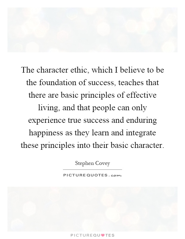 The character ethic, which I believe to be the foundation of success, teaches that there are basic principles of effective living, and that people can only experience true success and enduring happiness as they learn and integrate these principles into their basic character Picture Quote #1