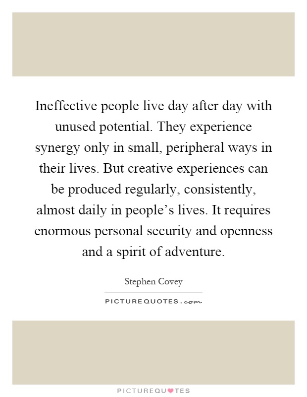 Ineffective people live day after day with unused potential. They experience synergy only in small, peripheral ways in their lives. But creative experiences can be produced regularly, consistently, almost daily in people's lives. It requires enormous personal security and openness and a spirit of adventure Picture Quote #1