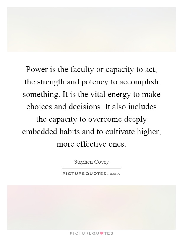 Power is the faculty or capacity to act, the strength and potency to accomplish something. It is the vital energy to make choices and decisions. It also includes the capacity to overcome deeply embedded habits and to cultivate higher, more effective ones Picture Quote #1