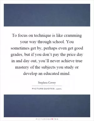 To focus on technique is like cramming your way through school. You sometimes get by, perhaps even get good grades, but if you don’t pay the price day in and day out, you’ll never achieve true mastery of the subjects you study or develop an educated mind Picture Quote #1