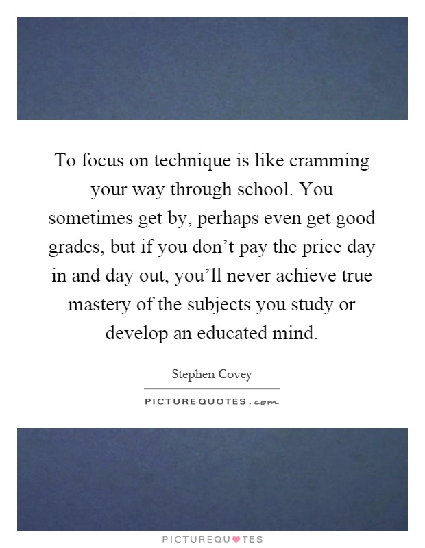 To focus on technique is like cramming your way through school. You sometimes get by, perhaps even get good grades, but if you don't pay the price day in and day out, you'll never achieve true mastery of the subjects you study or develop an educated mind Picture Quote #1