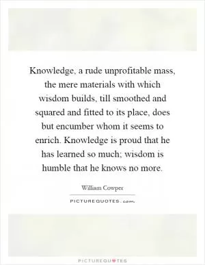 Knowledge, a rude unprofitable mass, the mere materials with which wisdom builds, till smoothed and squared and fitted to its place, does but encumber whom it seems to enrich. Knowledge is proud that he has learned so much; wisdom is humble that he knows no more Picture Quote #1