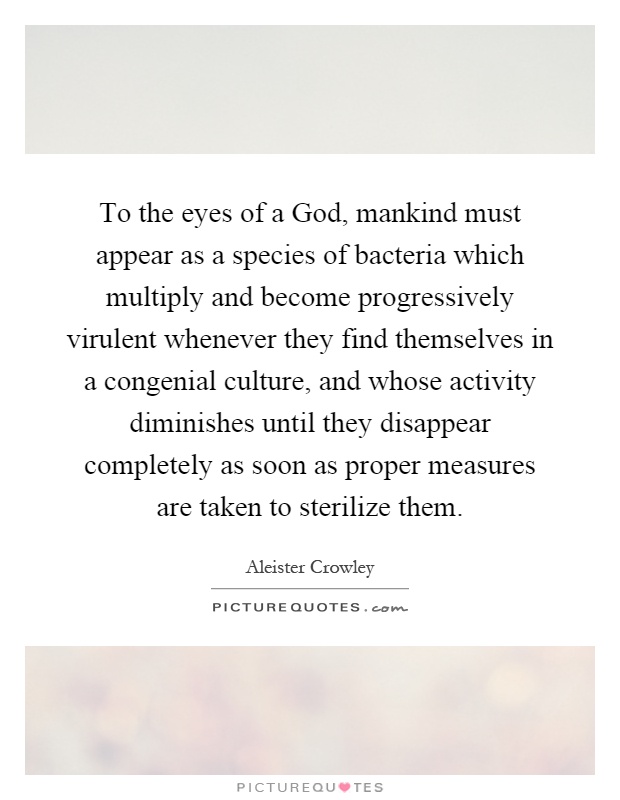To the eyes of a God, mankind must appear as a species of bacteria which multiply and become progressively virulent whenever they find themselves in a congenial culture, and whose activity diminishes until they disappear completely as soon as proper measures are taken to sterilize them Picture Quote #1