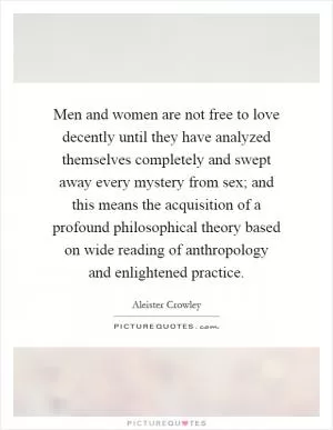 Men and women are not free to love decently until they have analyzed themselves completely and swept away every mystery from sex; and this means the acquisition of a profound philosophical theory based on wide reading of anthropology and enlightened practice Picture Quote #1