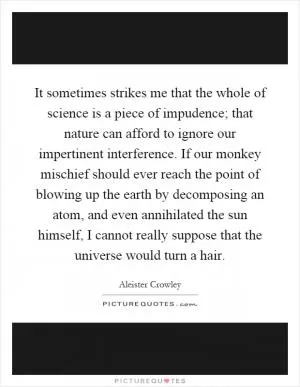 It sometimes strikes me that the whole of science is a piece of impudence; that nature can afford to ignore our impertinent interference. If our monkey mischief should ever reach the point of blowing up the earth by decomposing an atom, and even annihilated the sun himself, I cannot really suppose that the universe would turn a hair Picture Quote #1