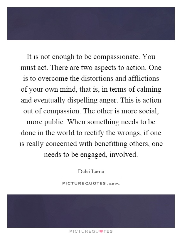 It is not enough to be compassionate. You must act. There are two aspects to action. One is to overcome the distortions and afflictions of your own mind, that is, in terms of calming and eventually dispelling anger. This is action out of compassion. The other is more social, more public. When something needs to be done in the world to rectify the wrongs, if one is really concerned with benefitting others, one needs to be engaged, involved Picture Quote #1