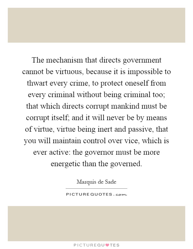 The mechanism that directs government cannot be virtuous, because it is impossible to thwart every crime, to protect oneself from every criminal without being criminal too; that which directs corrupt mankind must be corrupt itself; and it will never be by means of virtue, virtue being inert and passive, that you will maintain control over vice, which is ever active: the governor must be more energetic than the governed Picture Quote #1