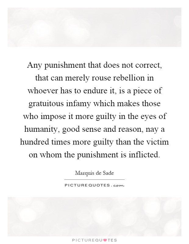 Any punishment that does not correct, that can merely rouse rebellion in whoever has to endure it, is a piece of gratuitous infamy which makes those who impose it more guilty in the eyes of humanity, good sense and reason, nay a hundred times more guilty than the victim on whom the punishment is inflicted Picture Quote #1