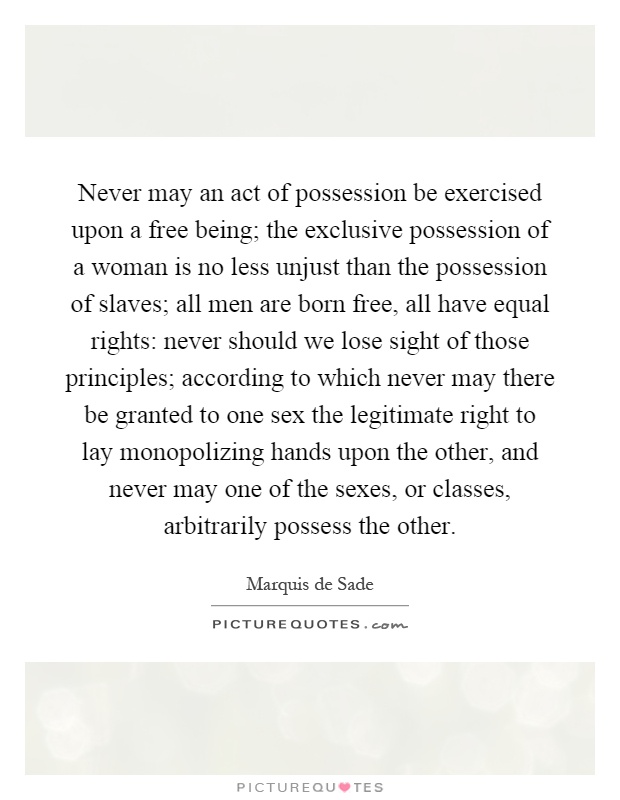 Never may an act of possession be exercised upon a free being; the exclusive possession of a woman is no less unjust than the possession of slaves; all men are born free, all have equal rights: never should we lose sight of those principles; according to which never may there be granted to one sex the legitimate right to lay monopolizing hands upon the other, and never may one of the sexes, or classes, arbitrarily possess the other Picture Quote #1