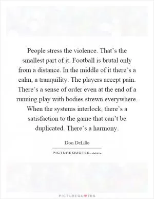 People stress the violence. That’s the smallest part of it. Football is brutal only from a distance. In the middle of it there’s a calm, a tranquility. The players accept pain. There’s a sense of order even at the end of a running play with bodies strewn everywhere. When the systems interlock, there’s a satisfaction to the game that can’t be duplicated. There’s a harmony Picture Quote #1