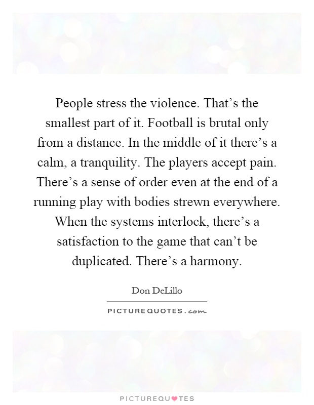 People stress the violence. That's the smallest part of it. Football is brutal only from a distance. In the middle of it there's a calm, a tranquility. The players accept pain. There's a sense of order even at the end of a running play with bodies strewn everywhere. When the systems interlock, there's a satisfaction to the game that can't be duplicated. There's a harmony Picture Quote #1