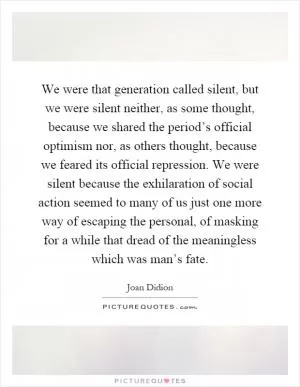 We were that generation called silent, but we were silent neither, as some thought, because we shared the period’s official optimism nor, as others thought, because we feared its official repression. We were silent because the exhilaration of social action seemed to many of us just one more way of escaping the personal, of masking for a while that dread of the meaningless which was man’s fate Picture Quote #1