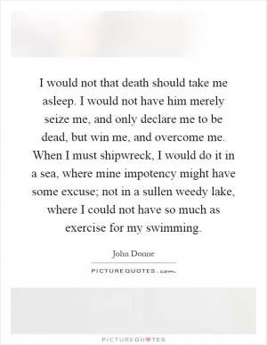 I would not that death should take me asleep. I would not have him merely seize me, and only declare me to be dead, but win me, and overcome me. When I must shipwreck, I would do it in a sea, where mine impotency might have some excuse; not in a sullen weedy lake, where I could not have so much as exercise for my swimming Picture Quote #1