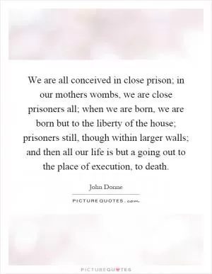 We are all conceived in close prison; in our mothers wombs, we are close prisoners all; when we are born, we are born but to the liberty of the house; prisoners still, though within larger walls; and then all our life is but a going out to the place of execution, to death Picture Quote #1