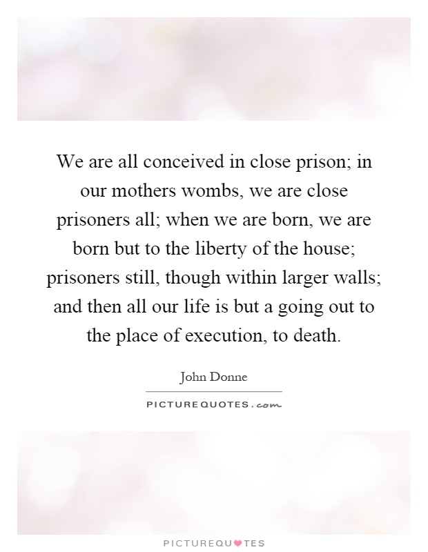 We are all conceived in close prison; in our mothers wombs, we are close prisoners all; when we are born, we are born but to the liberty of the house; prisoners still, though within larger walls; and then all our life is but a going out to the place of execution, to death Picture Quote #1