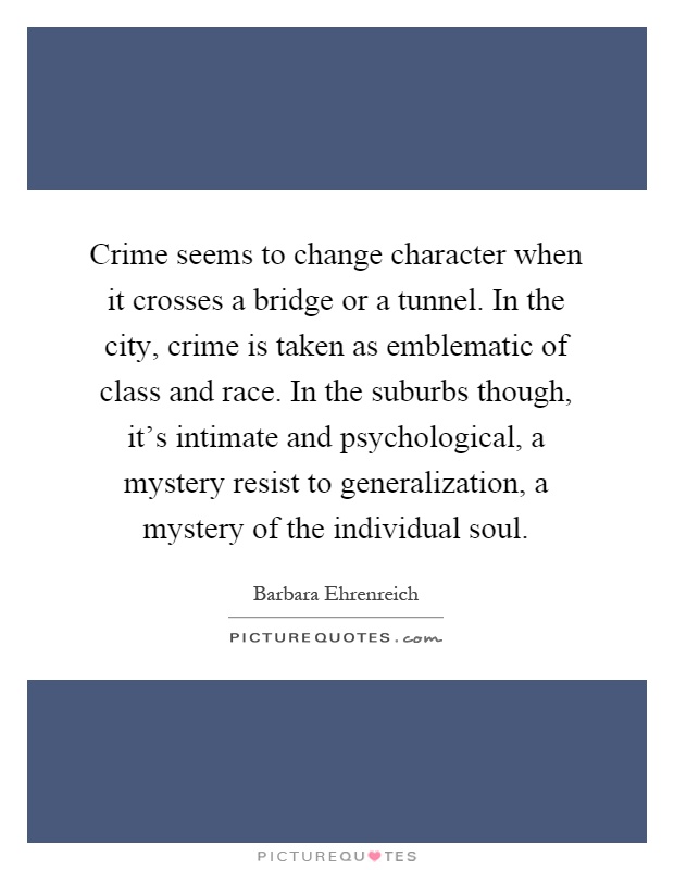 Crime seems to change character when it crosses a bridge or a tunnel. In the city, crime is taken as emblematic of class and race. In the suburbs though, it's intimate and psychological, a mystery resist to generalization, a mystery of the individual soul Picture Quote #1