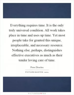 Everything requires time. It is the only truly universal condition. All work takes place in time and uses up time. Yet most people take for granted this unique, irreplaceable, and necessary resource. Nothing else, perhaps, distinguishes effective executives as much as their tender loving care of time Picture Quote #1