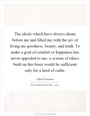 The ideals which have always shone before me and filled me with the joy of living are goodness, beauty, and truth. To make a goal of comfort or happiness has never appealed to me; a system of ethics built on this basis would be sufficient only for a herd of cattle Picture Quote #1