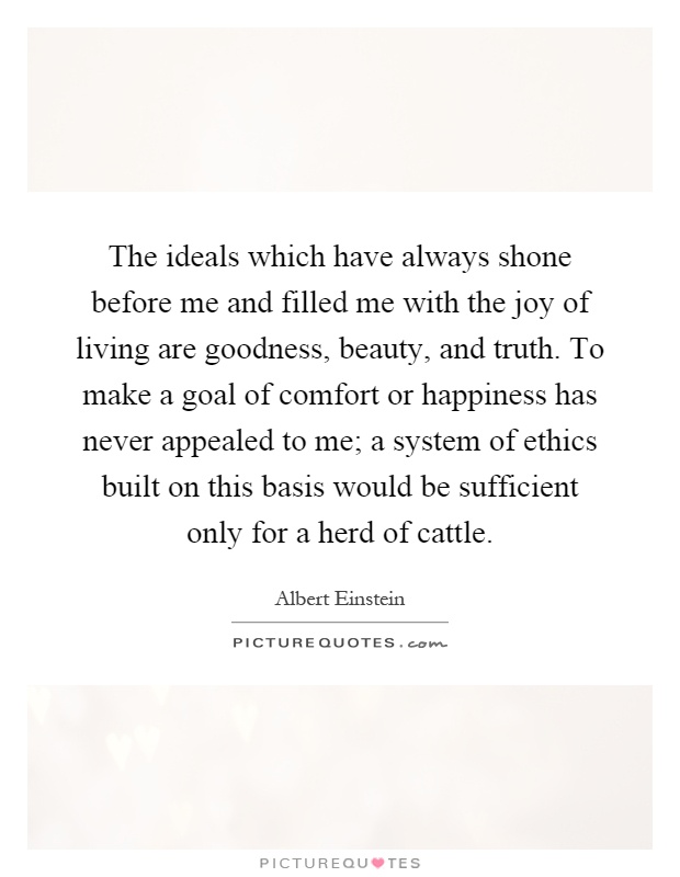 The ideals which have always shone before me and filled me with the joy of living are goodness, beauty, and truth. To make a goal of comfort or happiness has never appealed to me; a system of ethics built on this basis would be sufficient only for a herd of cattle Picture Quote #1