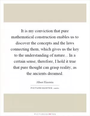 It is my conviction that pure mathematical construction enables us to discover the concepts and the laws connecting them, which gives us the key to the understanding of nature... In a certain sense, therefore, I hold it true that pure thought can grasp reality, as the ancients dreamed Picture Quote #1