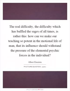 The real difficulty, the difficulty which has baffled the sages of all times, is rather this: how can we make our teaching so potent in the motional life of man, that its influence should withstand the pressure of the elemental psychic forces in the individual? Picture Quote #1