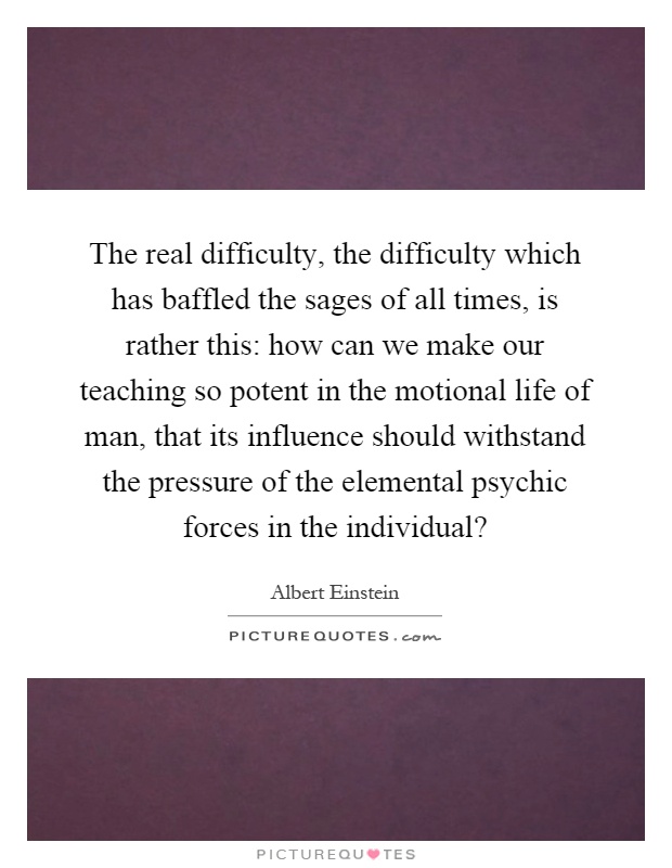 The real difficulty, the difficulty which has baffled the sages of all times, is rather this: how can we make our teaching so potent in the motional life of man, that its influence should withstand the pressure of the elemental psychic forces in the individual? Picture Quote #1